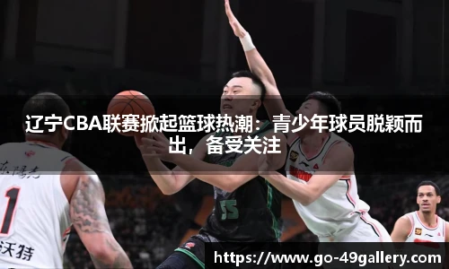 辽宁CBA联赛掀起篮球热潮：青少年球员脱颖而出，备受关注