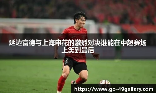 延边富德与上海申花的激烈对决谁能在中超赛场上笑到最后