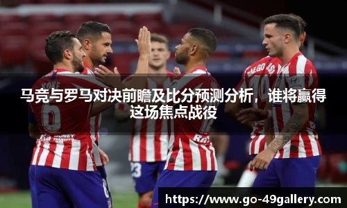 马竞与罗马对决前瞻及比分预测分析，谁将赢得这场焦点战役